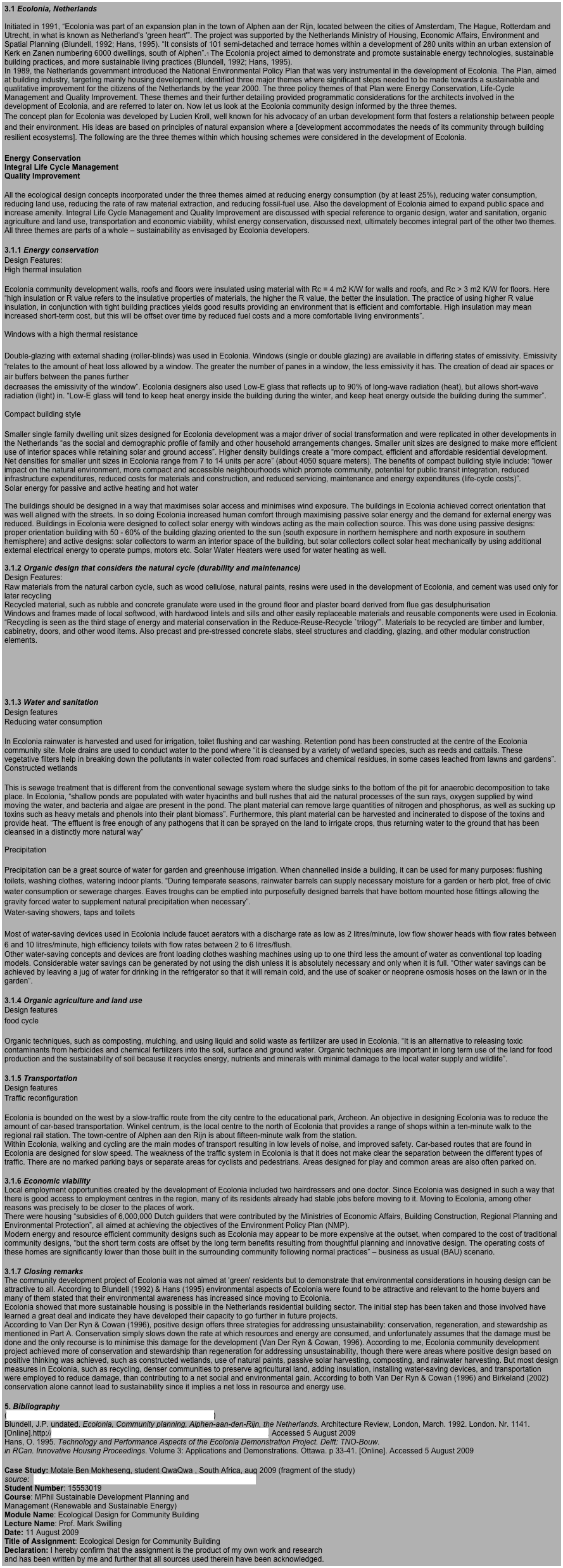 3.1 Ecolonia, Netherlands &#10;&#10;Initiated in 1991, “Ecolonia was part of an expansion plan in the town of Alphen aan der Rijn, located between the cities of Amsterdam, The Hague, Rotterdam and Utrecht, in what is known as Netherland's 'green heart'”. The project was supported by the Netherlands Ministry of Housing, Economic Affairs, Environment and Spatial Planning (Blundell, 1992; Hans, 1995). “It consists of 101 semi-detached and terrace homes within a development of 280 units within an urban extension of Kerk en Zanen numbering 6000 dwellings, south of Alphen”.1 The Ecolonia project aimed to demonstrate and promote sustainable energy technologies, sustainable building practices, and more sustainable living practices (Blundell, 1992; Hans, 1995). &#10;In 1989, the Netherlands government introduced the National Environmental Policy Plan that was very instrumental in the development of Ecolonia. The Plan, aimed at building industry, targeting mainly housing development, identified three major themes where significant steps needed to be made towards a sustainable and qualitative improvement for the citizens of the Netherlands by the year 2000. The three policy themes of that Plan were Energy Conservation, Life-Cycle Management and Quality Improvement. These themes and their further detailing provided programmatic considerations for the architects involved in the development of Ecolonia, and are referred to later on. Now let us look at the Ecolonia community design informed by the three themes. &#10;The concept plan for Ecolonia was developed by Lucien Kroll, well known for his advocacy of an urban development form that fosters a relationship between people and their environment. His ideas are based on principles of natural expansion where a [development accommodates the needs of its community through building resilient ecosystems]. The following are the three themes within which housing schemes were considered in the development of Ecolonia. &#10;&#10;Energy Conservation &#10;Integral Life Cycle Management &#10;Quality Improvement &#10;&#10;All the ecological design concepts incorporated under the three themes aimed at reducing energy consumption (by at least 25%), reducing water consumption, reducing land use, reducing the rate of raw material extraction, and reducing fossil-fuel use. Also the development of Ecolonia aimed to expand public space and increase amenity. Integral Life Cycle Management and Quality Improvement are discussed with special reference to organic design, water and sanitation, organic agriculture and land use, transportation and economic viability, whilst energy conservation, discussed next, ultimately becomes integral part of the other two themes. All three themes are parts of a whole – sustainability as envisaged by Ecolonia developers. &#10;&#10;3.1.1 Energy conservation &#10;Design Features: &#10;High thermal insulation &#10;&#10;Ecolonia community development walls, roofs and floors were insulated using material with Rc=4 m2 K/W for walls and roofs, and Rc &gt; 3 m2 K/W for floors. Here “high insulation or R value refers to the insulative properties of materials, the higher the R value, the better the insulation. The practice of using higher R value insulation, in conjunction with tight building practices yields good results providing an environment that is efficient and comfortable. High insulation may mean increased short-term cost, but this will be offset over time by reduced fuel costs and a more comfortable living environments”. &#10;&#10;Windows with a high thermal resistance &#10;&#10;Double-glazing with external shading (roller-blinds) was used in Ecolonia. Windows (single or double glazing) are available in differing states of emissivity. Emissivity “relates to the amount of heat loss allowed by a window. The greater the number of panes in a window, the less emissivity it has. The creation of dead air spaces or air buffers between the panes further &#10;decreases the emissivity of the window”. Ecolonia designers also used Low-E glass that reflects up to 90% of long-wave radiation (heat), but allows short-wave radiation (light) in. “Low-E glass will tend to keep heat energy inside the building during the winter, and keep heat energy outside the building during the summer”.&#10;&#10;Compact building style &#10;&#10;Smaller single family dwelling unit sizes designed for Ecolonia development was a major driver of social transformation and were replicated in other developments in the Netherlands “as the social and demographic profile of family and other household arrangements changes. Smaller unit sizes are designed to make more efficient use of interior spaces while retaining solar and ground access”. Higher density buildings create a “more compact, efficient and affordable residential development. Net densities for smaller unit sizes in Ecolonia range from 7 to 14 units per acre” (about 4050 square meters). The benefits of compact building style include: “lower impact on the natural environment, more compact and accessible neighbourhoods which promote community, potential for public transit integration, reduced infrastructure expenditures, reduced costs for materials and construction, and reduced servicing, maintenance and energy expenditures (life-cycle costs)”. &#10;Solar energy for passive and active heating and hot water &#10;&#10;The buildings should be designed in a way that maximises solar access and minimises wind exposure. The buildings in Ecolonia achieved correct orientation that was well aligned with the streets. In so doing Ecolonia increased human comfort through maximising passive solar energy and the demand for external energy was reduced. Buildings in Ecolonia were designed to collect solar energy with windows acting as the main collection source. This was done using passive designs: proper orientation building with 50 - 60% of the building glazing oriented to the sun (south exposure in northern hemisphere and north exposure in southern hemisphere) and active designs: solar collectors to warm an interior space of the building, but solar collectors collect solar heat mechanically by using additional external electrical energy to operate pumps, motors etc. Solar Water Heaters were used for water heating as well.&#10; &#10;3.1.2 Organic design that considers the natural cycle (durability and maintenance) &#10;Design Features: &#10;Raw materials from the natural carbon cycle, such as wood cellulose, natural paints, resins were used in the development of Ecolonia, and cement was used only for later recycling &#10;Recycled material, such as rubble and concrete granulate were used in the ground floor and plaster board derived from flue gas desulphurisation &#10;Windows and frames made of local softwood, with hardwood lintels and sills and other easily replaceable materials and reusable components were used in Ecolonia. &#10;“Recycling is seen as the third stage of energy and material conservation in the Reduce-Reuse-Recycle `trilogy'”. Materials to be recycled are timber and lumber, cabinetry, doors, and other wood items. Also precast and pre-stressed concrete slabs, steel structures and cladding, glazing, and other modular construction elements.&#10;&#10;&#10;&#10;&#10;&#10;3.1.3 Water and sanitation &#10;Design features &#10;Reducing water consumption &#10;&#10;In Ecolonia rainwater is harvested and used for irrigation, toilet flushing and car washing. Retention pond has been constructed at the centre of the Ecolonia community site. Mole drains are used to conduct water to the pond where “it is cleansed by a variety of wetland species, such as reeds and cattails. These vegetative filters help in breaking down the pollutants in water collected from road surfaces and chemical residues, in some cases leached from lawns and gardens”. &#10;Constructed wetlands &#10;&#10;This is sewage treatment that is different from the conventional sewage system where the sludge sinks to the bottom of the pit for anaerobic decomposition to take place. In Ecolonia, “shallow ponds are populated with water hyacinths and bull rushes that aid the natural processes of the sun rays, oxygen supplied by wind moving the water, and bacteria and algae are present in the pond. The plant material can remove large quantities of nitrogen and phosphorus, as well as sucking up toxins such as heavy metals and phenols into their plant biomass”. Furthermore, this plant material can be harvested and incinerated to dispose of the toxins and provide heat. “The effluent is free enough of any pathogens that it can be sprayed on the land to irrigate crops, thus returning water to the ground that has been cleansed in a distinctly more natural way” &#10;&#10;Precipitation &#10;&#10;Precipitation can be a great source of water for garden and greenhouse irrigation. When channelled inside a building, it can be used for many purposes: flushing toilets, washing clothes, watering indoor plants. “During temperate seasons, rainwater barrels can supply necessary moisture for a garden or herb plot, free of civic water consumption or sewerage charges. Eaves troughs can be emptied into purposefully designed barrels that have bottom mounted hose fittings allowing the gravity forced water to supplement natural precipitation when necessary”. &#10;Water-saving showers, taps and toilets &#10;&#10;Most of water-saving devices used in Ecolonia include faucet aerators with a discharge rate as low as 2 litres/minute, low flow shower heads with flow rates between 6 and 10 litres/minute, high efficiency toilets with flow rates between 2 to 6 litres/flush. &#10;Other water-saving concepts and devices are front loading clothes washing machines using up to one third less the amount of water as conventional top loading models. Considerable water savings can be generated by not using the dish unless it is absolutely necessary and only when it is full. “Other water savings can be achieved by leaving a jug of water for drinking in the refrigerator so that it will remain cold, and the use of soaker or neoprene osmosis hoses on the lawn or in the garden”. &#10;&#10;3.1.4 Organic agriculture and land use &#10;Design features &#10;food cycle &#10;&#10;Organic techniques, such as composting, mulching, and using liquid and solid waste as fertilizer are used in Ecolonia. “It is an alternative to releasing toxic contaminants from herbicides and chemical fertilizers into the soil, surface and ground water. Organic techniques are important in long term use of the land for food production and the sustainability of soil because it recycles energy, nutrients and minerals with minimal damage to the local water supply and wildlife”. &#10;&#10;3.1.5 Transportation &#10;Design features &#10;Traffic reconfiguration &#10;&#10;Ecolonia is bounded on the west by a slow-traffic route from the city centre to the educational park, Archeon. An objective in designing Ecolonia was to reduce the amount of car-based transportation. Winkel centrum, is the local centre to the north of Ecolonia that provides a range of shops within a ten-minute walk to the regional rail station. The town-centre of Alphen aan den Rijn is about fifteen-minute walk from the station. &#10;Within Ecolonia, walking and cycling are the main modes of transport resulting in low levels of noise, and improved safety. Car-based routes that are found in Ecolonia are designed for slow speed. The weakness of the traffic system in Ecolonia is that it does not make clear the separation between the different types of traffic. There are no marked parking bays or separate areas for cyclists and pedestrians. Areas designed for play and common areas are also often parked on. &#10;&#10;3.1.6 Economic viability &#10;Local employment opportunities created by the development of Ecolonia included two hairdressers and one doctor. Since Ecolonia was designed in such a way that there is good access to employment centres in the region, many of its residents already had stable jobs before moving to it. Moving to Ecolonia, among other reasons was precisely to be closer to the places of work. &#10;There were housing “subsidies of 6,000,000 Dutch guilders that were contributed by the Ministries of Economic Affairs, Building Construction, Regional Planning and Environmental Protection”, all aimed at achieving the objectives of the Environment Policy Plan (NMP). &#10;Modern energy and resource efficient community designs such as Ecolonia may appear to be more expensive at the outset, when compared to the cost of traditional community designs, “but the short term costs are offset by the long term benefits resulting from thoughtful planning and innovative design. The operating costs of these homes are significantly lower than those built in the surrounding community following normal practices” – business as usual (BAU) scenario. &#10;&#10;3.1.7 Closing remarks &#10;The community development project of Ecolonia was not aimed at 'green' residents but to demonstrate that environmental considerations in housing design can be attractive to all. According to Blundell (1992) &amp; Hans (1995) environmental aspects of Ecolonia were found to be attractive and relevant to the home buyers and many of them stated that their environmental awareness has increased since moving to Ecolonia. &#10;Ecolonia showed that more sustainable housing is possible in the Netherlands residential building sector. The initial step has been taken and those involved have learned a great deal and indicate they have developed their capacity to go further in future projects. &#10;According to Van Der Ryn &amp; Cowan (1996), positive design offers three strategies for addressing unsustainability: conservation, regeneration, and stewardship as mentioned in Part A. Conservation simply slows down the rate at which resources and energy are consumed, and unfortunately assumes that the damage must be done and the only recourse is to minimise this damage for the development (Van Der Ryn &amp; Cowan, 1996). According to me, Ecolonia community development project achieved more of conservation and stewardship than regeneration for addressing unsustainability, though there were areas where positive design based on positive thinking was achieved, such as constructed wetlands, use of natural paints, passive solar harvesting, composting, and rainwater harvesting. But most design measures in Ecolonia, such as recycling, denser communities to preserve agricultural land, adding insulation, installing water-saving devices, and transportation were employed to reduce damage, than contributing to a net social and environmental gain. According to both Van Der Ryn &amp; Cowan (1996) and Birkeland (2002) conservation alone cannot lead to sustainability since it implies a net loss in resource and energy use. &#10;&#10;5. Bibliography &#10;(www.arch.umanitoba.ca/sustainable/.../ecolonia/ecoindx.htm) &#10;Blundell, J.P. undated. Ecolonia, Community planning, Alphen-aan-den-Rijn, the Netherlands. Architecture Review, London, March. 1992. London. Nr. 1141.[Online].http://www.arch.umanitoba.ca/sustainable/cases/ecolonia/eco024.htm. Accessed 5 August 2009 &#10;Hans, O. 1995. Technology and Performance Aspects of the Ecolonia Demonstration Project. Delft: TNO-Bouw. &#10;in RCan. Innovative Housing Proceedings. Volume 3: Applications and Demonstrations. Ottawa. p 33-41. [Online]. Accessed 5 August 2009 &#10;&#10;Case Study: Motale Ben Mokheseng, student QwaQwa , South Africa, aug 2009 (fragment of the study)&#10;source:  Ben Mokheseng - Auroville, Ecolonia, Lynedoch - Sustainability ...&#10;Student Number: 15553019 &#10;Course: MPhil Sustainable Development Planning and &#10;Management (Renewable and Sustainable Energy) &#10;Module Name: Ecological Design for Community Building &#10;Lecture Name: Prof. Mark Swilling &#10;Date: 11 August 2009 &#10;Title of Assignment: Ecological Design for Community Building &#10;Declaration: I hereby confirm that the assignment is the product of my own work and research &#10;and has been written by me and further that all sources used therein have been acknowledged.